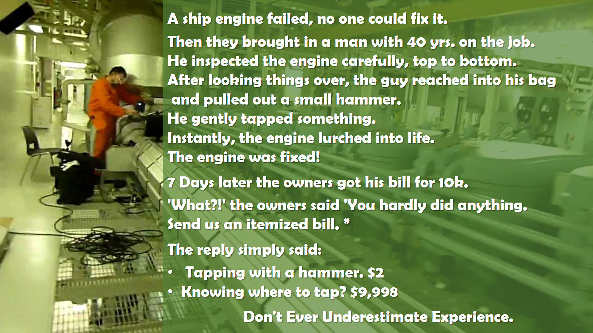 A ship engine failed, no one could fix it. Then they brought in a man with 40 years on the job. He inspected the engine carefully, top to bottom. After looking things over, the guy reached into his back and pulled out a small hammer. He gently tapped something. Instantly, the engine lurched to life. The engine was fixed! 7 days later the owners got his bill for 10K. ‘What?!’ the owners said. ‘You hardly did anything. Send us an itemized bill.’ The reply simply said: 1. Tapping with a hammer. $2 — 2. Knowing where to tap: $9,998. -Don’t Ever Underestimate Experience.-