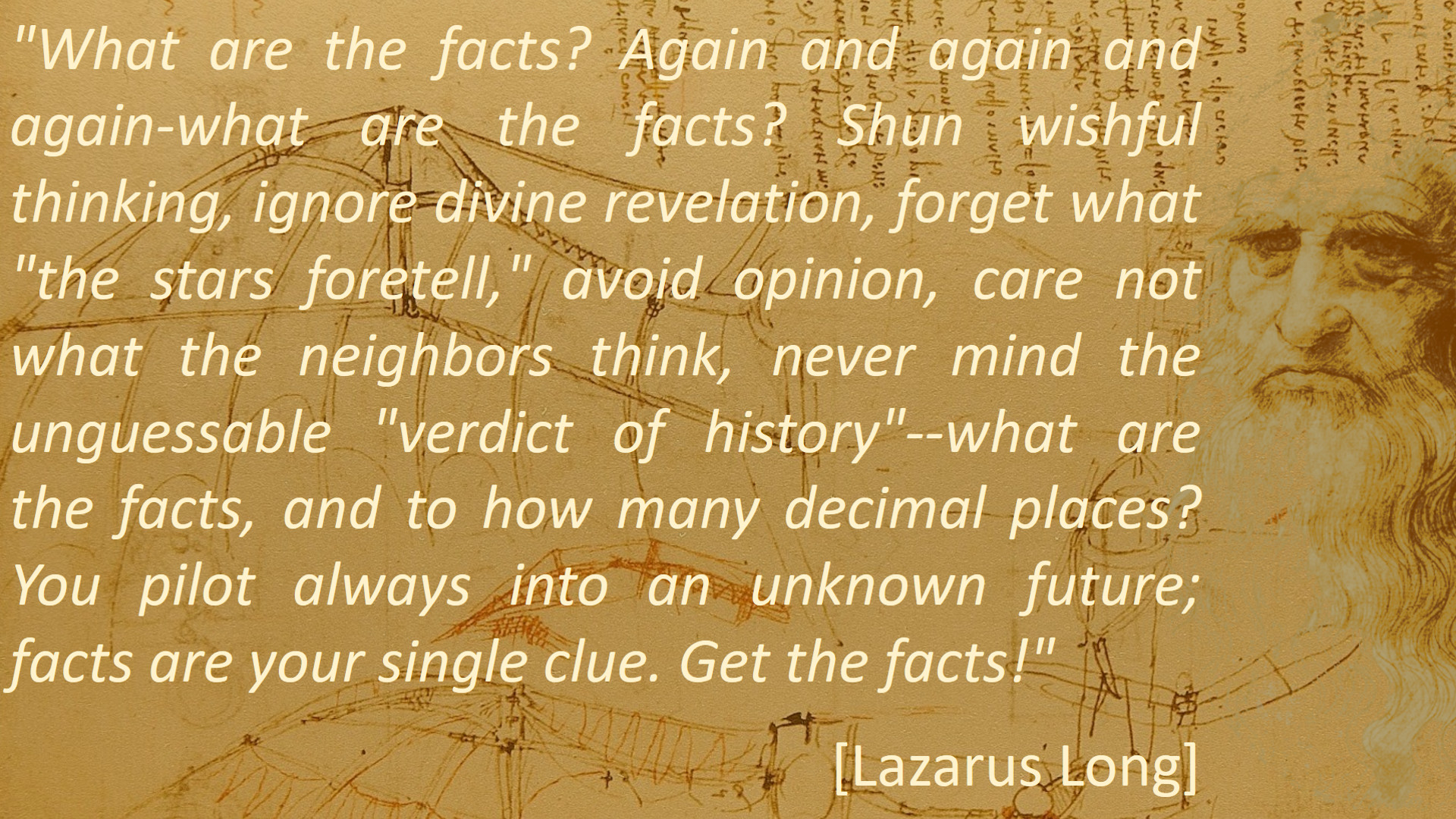 What are the facts? Again and again and again-what are the facts? Shun wishful thinking, ignore divine revelation, forget what 'the stars foretell' avoid opinion, care not what the neighbors think, never mind the unguessable 'verdict of history' -- what are the facts, and to how many decimal places? You pilot always into an unknown future; facts are your single clue. Get the facts! [Lazarus Long]