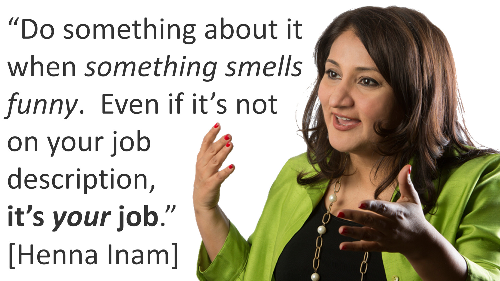 "Do something about it when something "smells funny". Even if it's not on your job description, IT'S YOUR JOB." [Henna Inam]