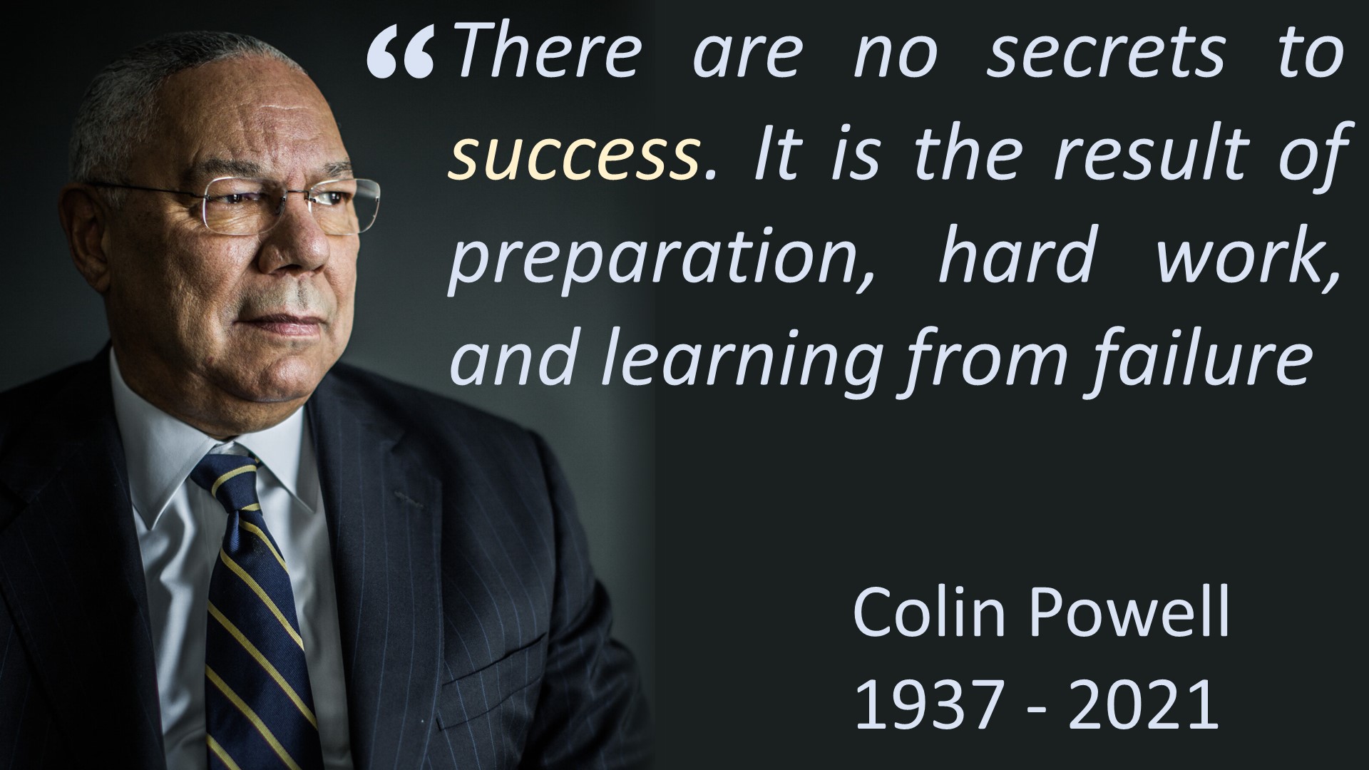 There are no secrets to success. It is the result of preparation, hard work, and learning from failure. [Colin Powell]